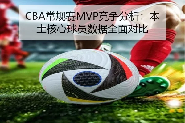 CBA常规赛MVP竞争分析：本土核心球员数据全面对比
